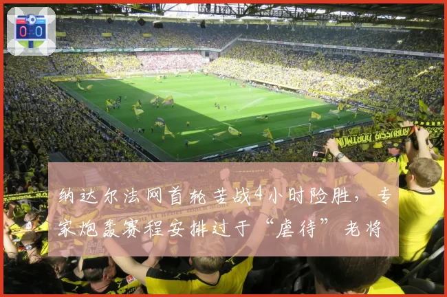 纳达尔法网首轮苦战4小时险胜,专家炮轰赛程安排过于“虐待”老将