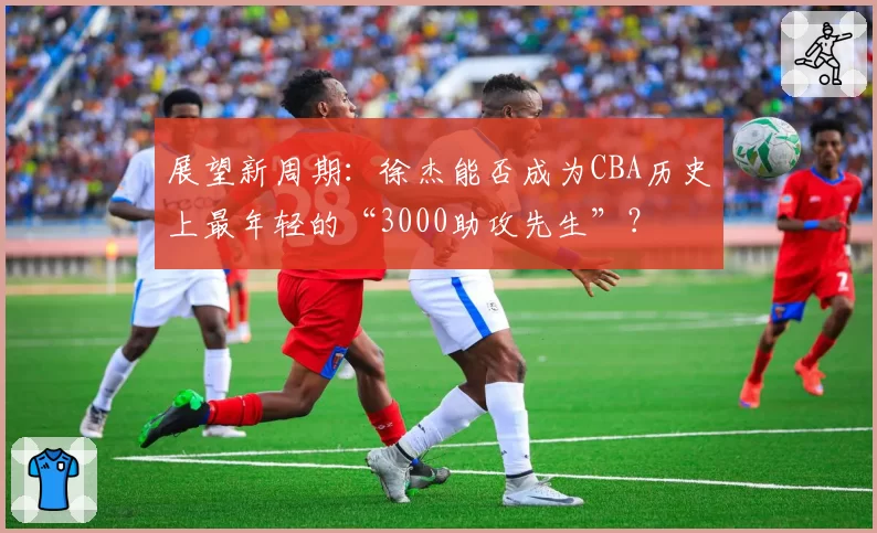 展望新周期：徐杰能否成为CBA历史上最年轻的“3000助攻先生”？