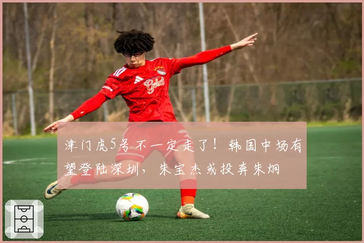 津门虎5号不一定走了！韩国中场有望登陆深圳，朱宝杰或投奔朱炯