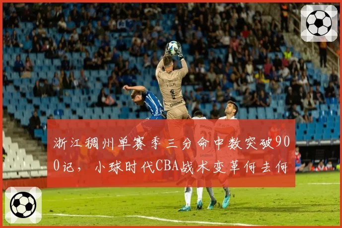 浙江稠州单赛季三分命中数突破900记，小球时代CBA战术变革何去何从？