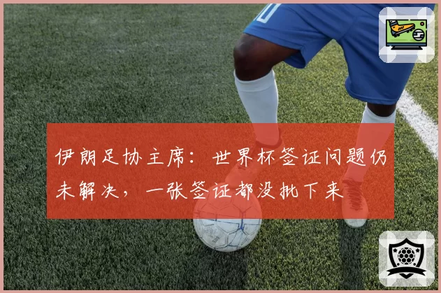 伊朗足协主席:世界杯签证问题仍未解决,一张签证都没批下来