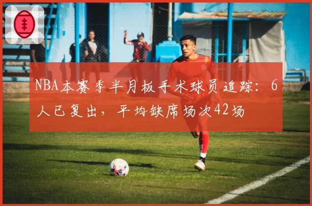 NBA本赛季半月板手术球员追踪:6人已复出,平均缺席场次42场