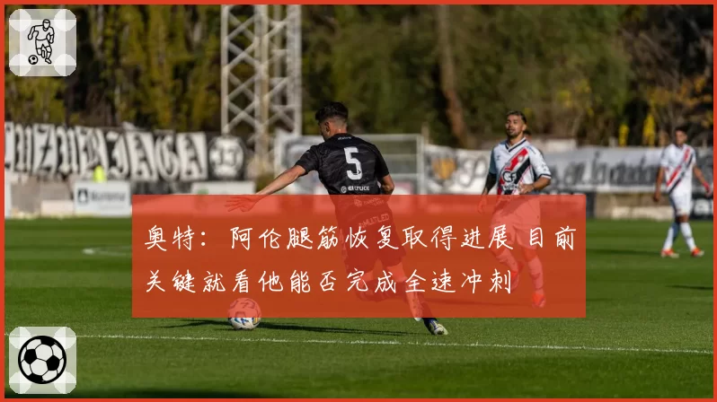 奥特：阿伦腿筋恢复取得进展 目前关键就看他能否完成全速冲刺