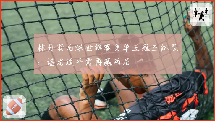 林丹羽毛球世锦赛男单五冠王纪录,谌龙追平需再赢两届