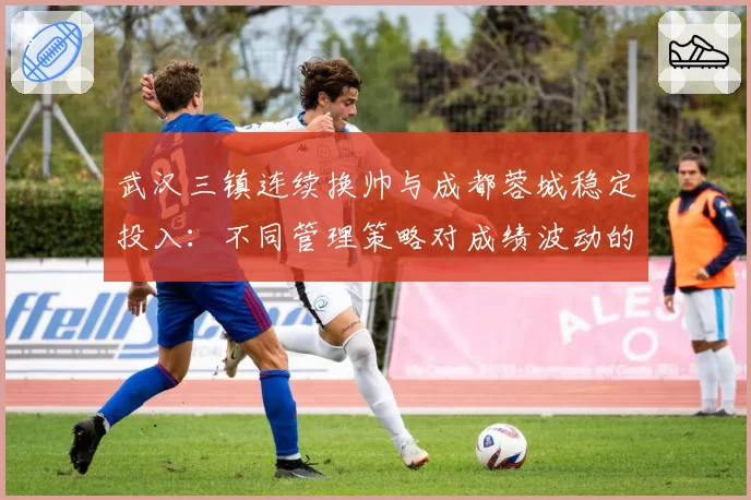 武汉三镇连续换帅与成都蓉城稳定投入：不同管理策略对成绩波动的直接影响