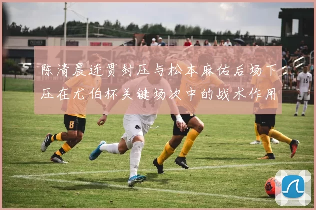 陈清晨连贯封压与松本麻佑后场下压在尤伯杯关键场次中的战术作用解析
