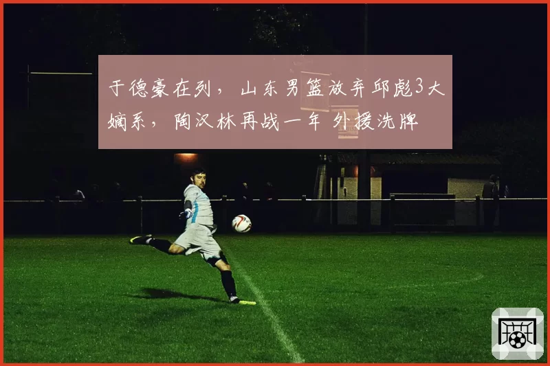 于德豪在列，山东男篮放弃邱彪3大嫡系，陶汉林再战一年 外援洗牌