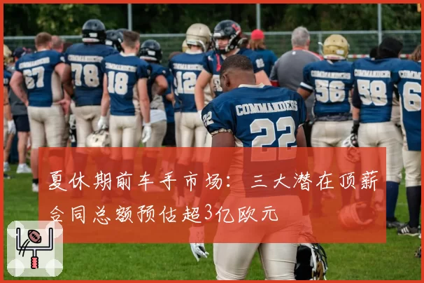 夏休期前车手市场：三大潜在顶薪合同总额预估超3亿欧元