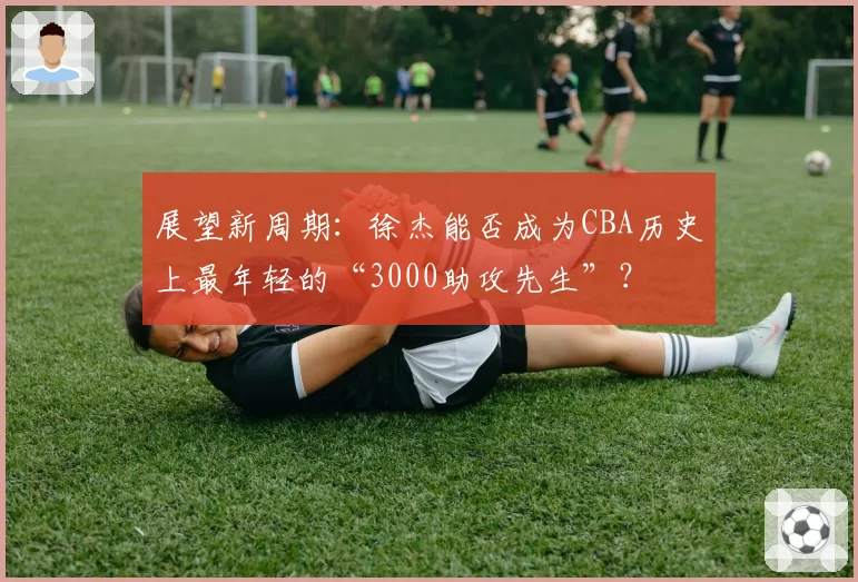 展望新周期：徐杰能否成为CBA历史上最年轻的“3000助攻先生”？