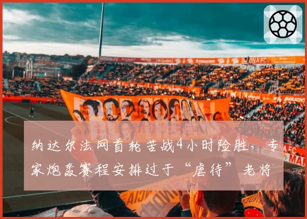 纳达尔法网首轮苦战4小时险胜,专家炮轰赛程安排过于“虐待”老将