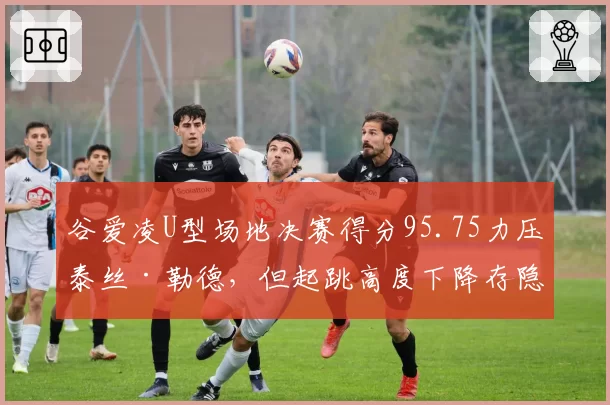 谷爱凌U型场地决赛得分95.75力压泰丝·勒德,但起跳高度下降存隐患