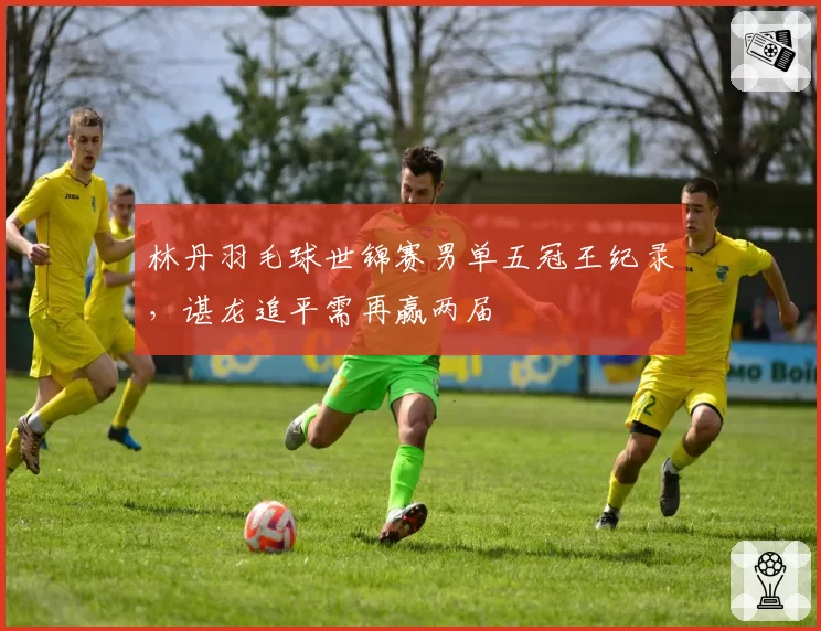 林丹羽毛球世锦赛男单五冠王纪录,谌龙追平需再赢两届