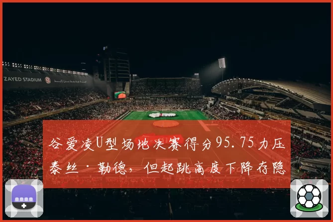 谷爱凌U型场地决赛得分95.75力压泰丝·勒德,但起跳高度下降存隐患