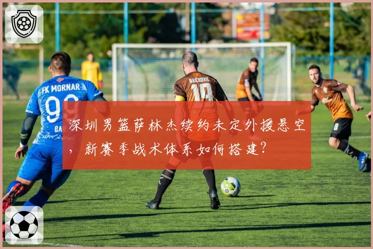 深圳男篮萨林杰续约未定外援悬空，新赛季战术体系如何搭建？