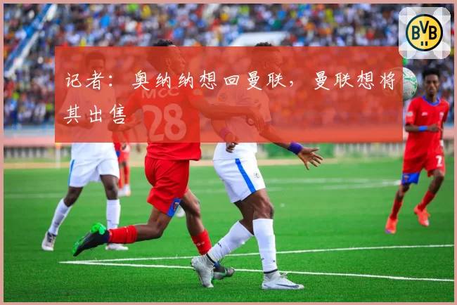 记者：奥纳纳想回曼联，曼联想将其出售