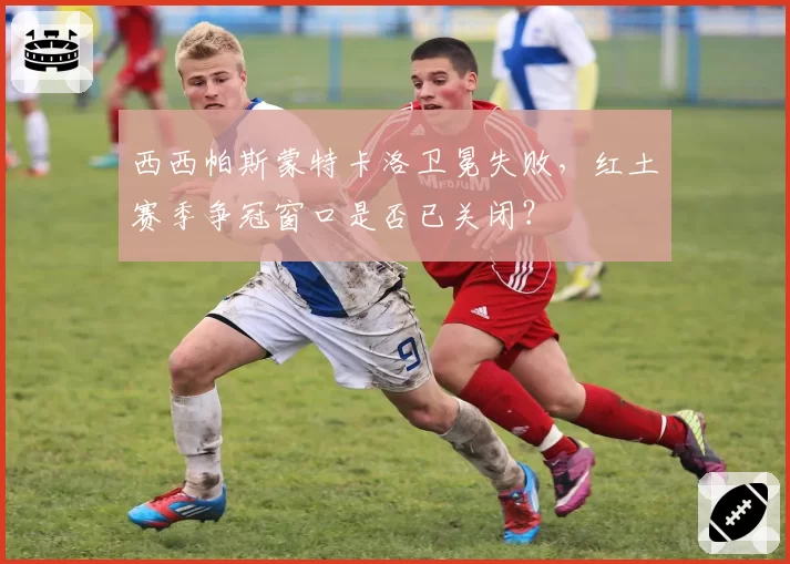 西西帕斯蒙特卡洛卫冕失败,红土赛季争冠窗口是否已关闭?