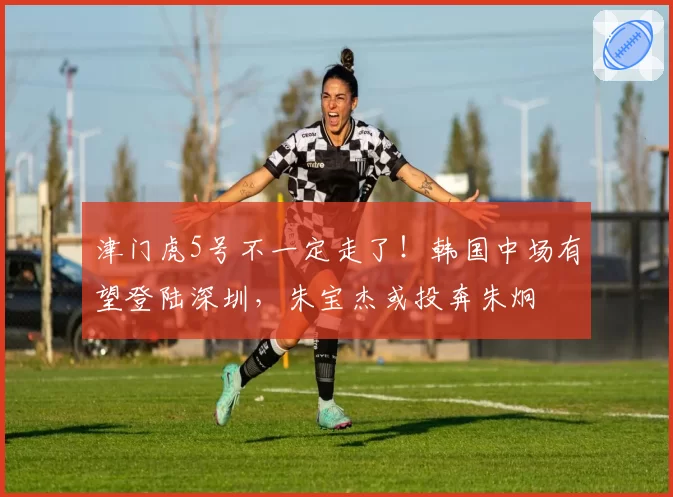 津门虎5号不一定走了！韩国中场有望登陆深圳，朱宝杰或投奔朱炯