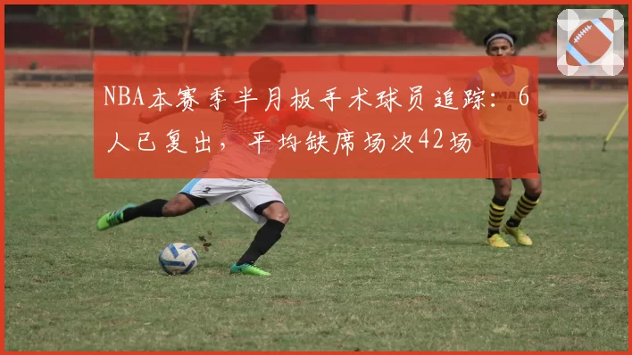 NBA本赛季半月板手术球员追踪：6人已复出，平均缺席场次42场