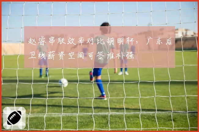 赵睿串联效率对比胡明轩，广东后卫线薪资空间可签谁补强