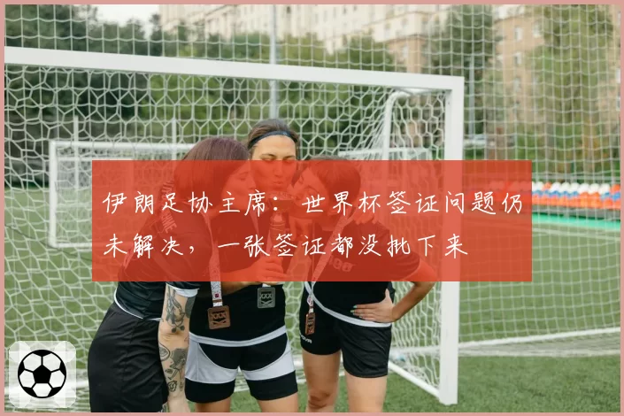 伊朗足协主席:世界杯签证问题仍未解决,一张签证都没批下来
