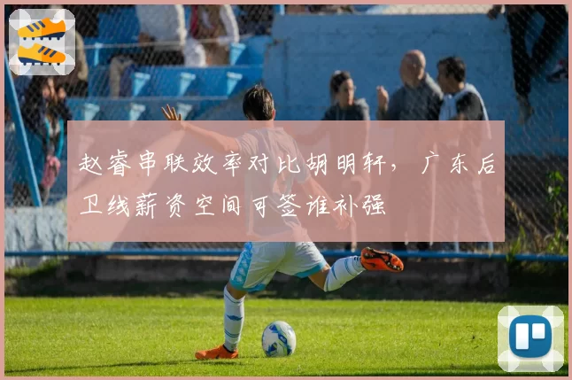 赵睿串联效率对比胡明轩，广东后卫线薪资空间可签谁补强
