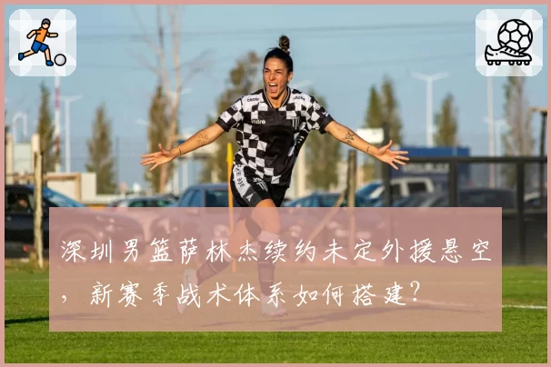 深圳男篮萨林杰续约未定外援悬空，新赛季战术体系如何搭建？