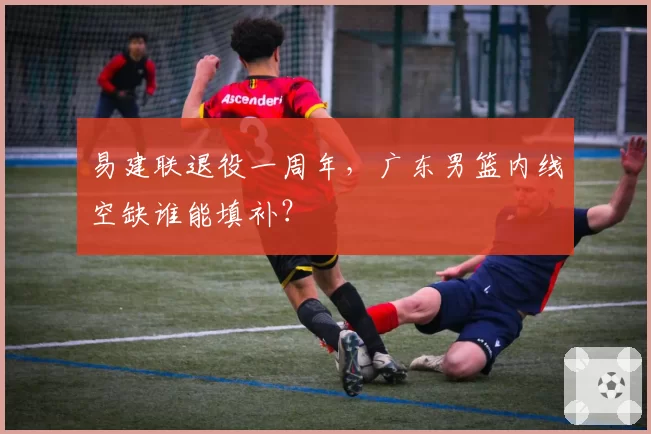 易建联退役一周年,广东男篮内线空缺谁能填补?