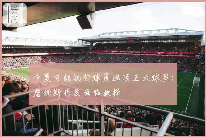 今夏可能执行球员选项五大球星:詹姆斯再度面临抉择